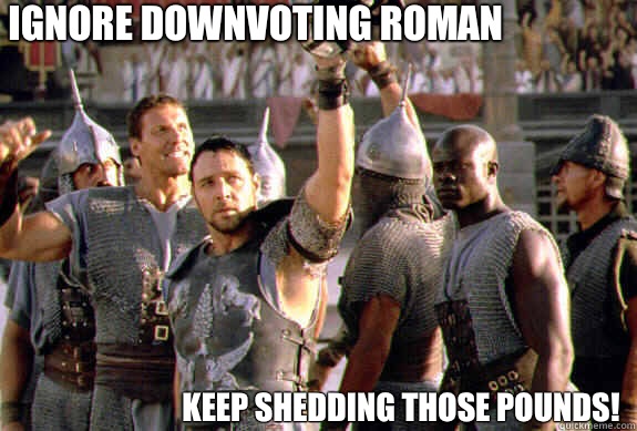 ignore downvoting roman Keep shedding those pounds!  Upvoting Maximus