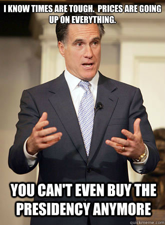 I know times are tough.  Prices are going up on everything. You can't even buy the presidency anymore  Relatable Romney