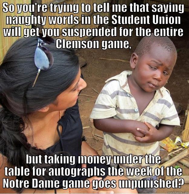 Jameis Winston - SO YOU'RE TRYING TO TELL ME THAT SAYING NAUGHTY WORDS IN THE STUDENT UNION WILL GET YOU SUSPENDED FOR THE ENTIRE CLEMSON GAME, BUT TAKING MONEY UNDER THE TABLE FOR AUTOGRAPHS THE WEEK OF THE NOTRE DAME GAME GOES UNPUNISHED? Skeptical Third World Kid