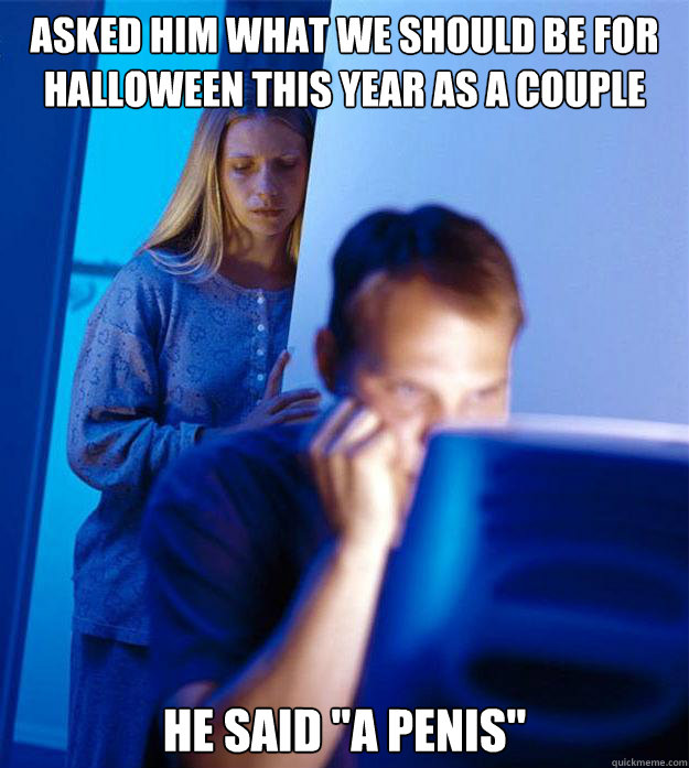 Asked him what we should be for halloween this year as a couple he said 