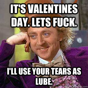 IT'S VALENTINES DAY. LETS FUCK. I'LL USE YOUR TEARS AS LUBE.  Condescending Wonka