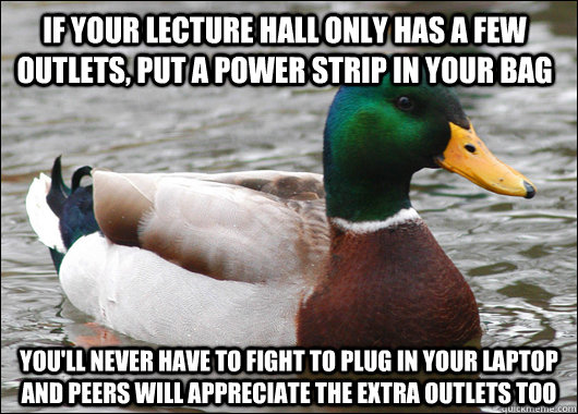 If your lecture hall only has a few outlets, put a power strip in your bag you'll never have to fight to plug in your laptop and peers will appreciate the extra outlets too  Actual Advice Mallard