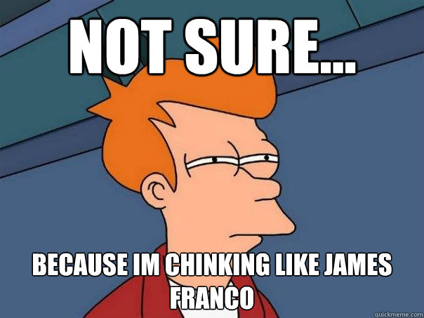Not sure... because im chinking like james franco  Futurama Fry