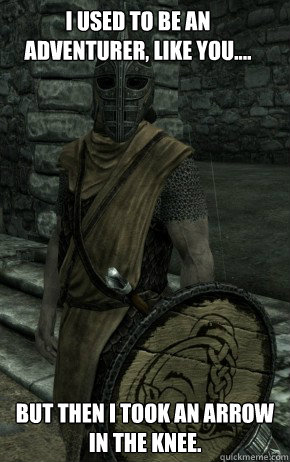 I used to be an adventurer, like you....  but then I took an arrow in the knee.  Skyrim Guard