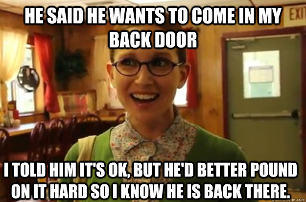 he said he wants to come in my back door i told him it's ok, but he'd better pound on it hard so I know he is back there. - he said he wants to come in my back door i told him it's ok, but he'd better pound on it hard so I know he is back there.  Sexually Oblivious Female