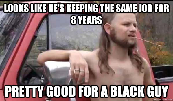 looks like he's keeping the same job for 8 years pretty good for a black guy  Almost Politically Correct Redneck
