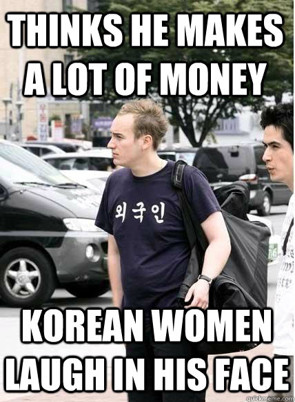 thinks he makes a lot of money korean women laugh in his face  Clueless