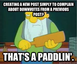 creating a new post simply to complain about downvotes from a previous post? That's a paddlin'.  Paddlin Jasper
