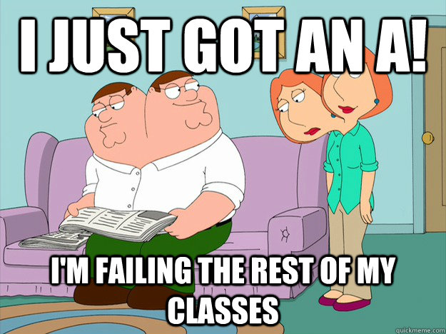 I just got an A! I'M FAILING THE REST OF MY CLASSES  happy face sad face family guy