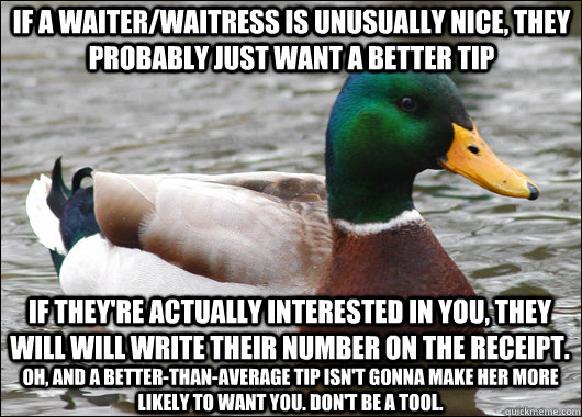 If a waiter/waitress is unusually nice, they probably just want a better tip If they're actually interested in you, they will will write their number on the receipt. oh, and a better-than-average tip isn't gonna make her more likely to want you. Don't be   Actual Advice Mallard