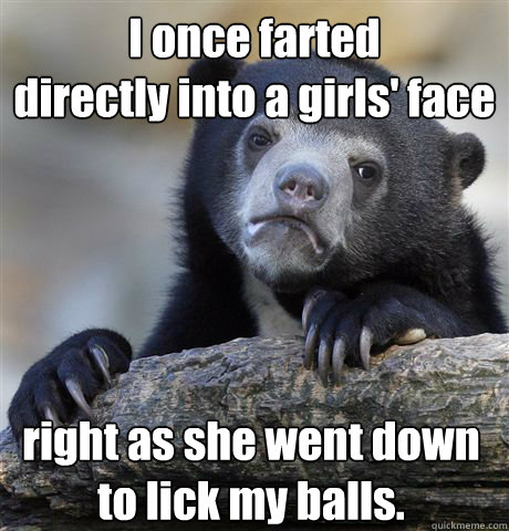 I once farted
directly into a girls' face right as she went down
to lick my balls.  Confession Bear