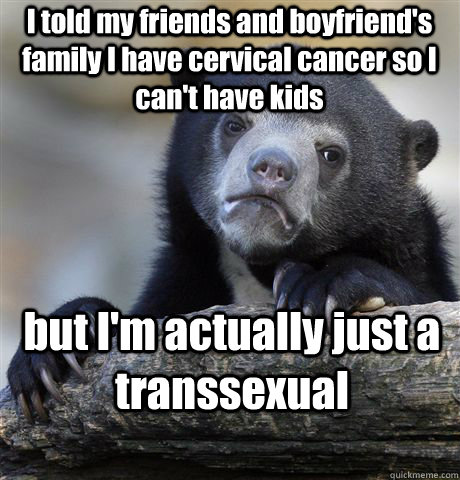 I told my friends and boyfriend's family I have cervical cancer so I can't have kids but I'm actually just a transsexual - I told my friends and boyfriend's family I have cervical cancer so I can't have kids but I'm actually just a transsexual  Confession Bear