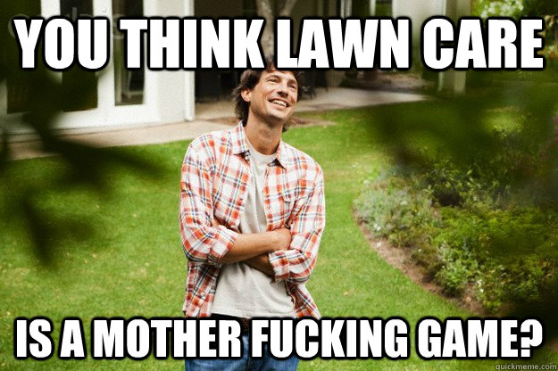 You think Lawn care is a mother fucking game?  Lawn guy