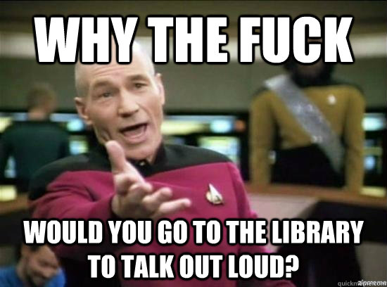 Why the fuck would you go to the library to talk out loud?  Annoyed Picard HD