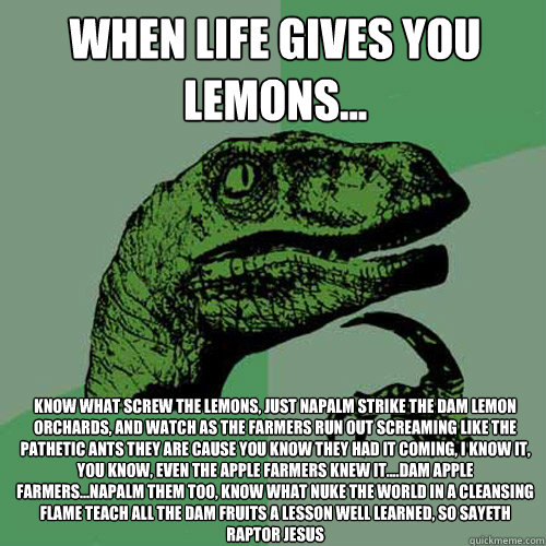 When Life gives you lemons... Know what screw the lemons, just Napalm strike the dam lemon orchards, and watch as the farmers run out screaming like the pathetic ants they are cause you know they had it coming, I know it, you know, even the Apple farmers  - When Life gives you lemons... Know what screw the lemons, just Napalm strike the dam lemon orchards, and watch as the farmers run out screaming like the pathetic ants they are cause you know they had it coming, I know it, you know, even the Apple farmers   Philosoraptor