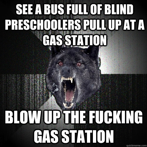 see a bus full of blind preschoolers pull up at a gas station blow up the fucking gas station  Insanity Wolf