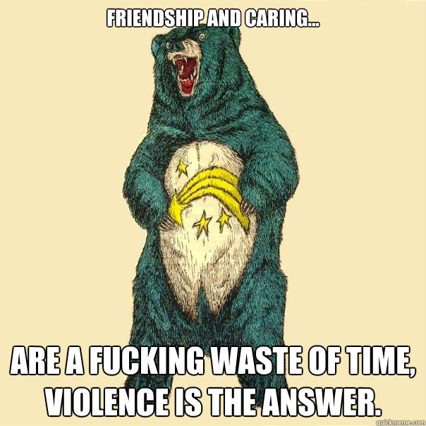 FRIENDSHIP AND CARING... ARE A FUCKING WASTE OF TIME, VIOLENCE IS THE ANSWER.  Insanity Care