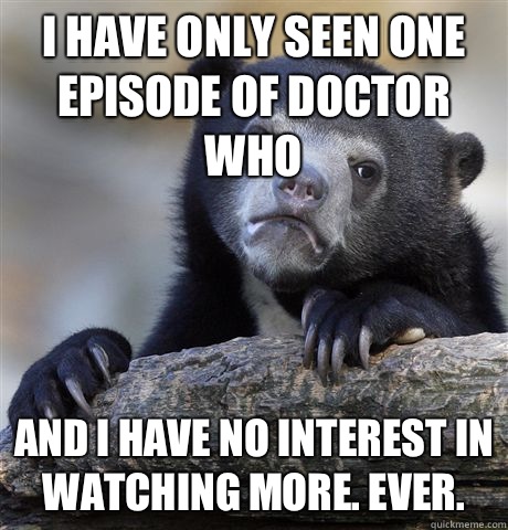 I have only seen one episode of Doctor Who and I have no interest in watching more. Ever.  Confession Bear