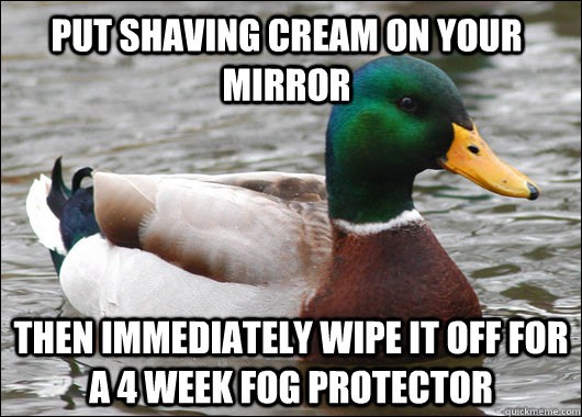 put shaving cream on your mirror  then immediately wipe it off for a 4 week fog protector    Actual Advice Mallard