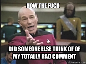 how the fuck did someone else think of of my totally rad comment  Annoyed Picard