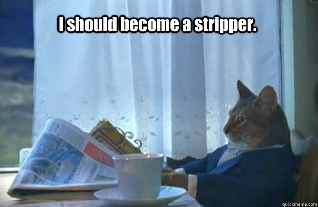 I should become a stripper.  Sophisticated Cat is broke
