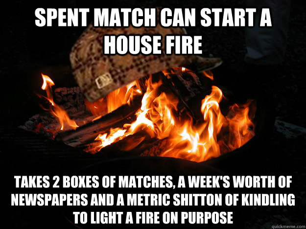 Spent match can start a house fire takes 2 boxes of matches, a week's worth of newspapers and a metric shitton of kindling to light a fire on purpose - Spent match can start a house fire takes 2 boxes of matches, a week's worth of newspapers and a metric shitton of kindling to light a fire on purpose  Scumbag Fire