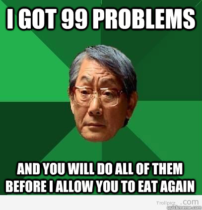 I got 99 problems and you will do all of them before i allow you to eat again  