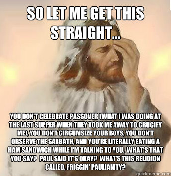 So let me get this straight... You don't celebrate passover (what I was doing at the last supper when they took me away to crucify me), you don't circumsize your boys, you don't observe the sabbath, and you're literally eating a ham sandwich while I'm tal - So let me get this straight... You don't celebrate passover (what I was doing at the last supper when they took me away to crucify me), you don't circumsize your boys, you don't observe the sabbath, and you're literally eating a ham sandwich while I'm tal  disappointed jesus