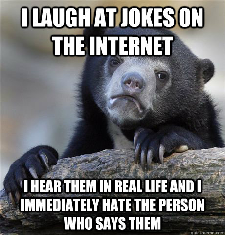 I laugh at jokes on the internet i hear them in real life and i immediately hate the person who says them  Confession Bear