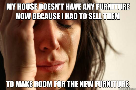 My house doesn't have any furniture now because I had to sell them  to make room for the new furniture.  First World Problems