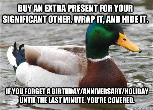 Buy an extra present for your significant other, wrap it, and hide it. if you forget a birthday/anniversary/holiday until the last minute, you're covered. - Buy an extra present for your significant other, wrap it, and hide it. if you forget a birthday/anniversary/holiday until the last minute, you're covered.  Actual Advice Mallard