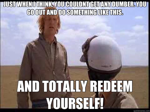JUST WHEN I THINK, YOU COULDNT GET ANY DUMBER. YOU GO OUT AND DO SOMETHING LIKE THIS. AND TOTALLY REDEEM YOURSELF! - JUST WHEN I THINK, YOU COULDNT GET ANY DUMBER. YOU GO OUT AND DO SOMETHING LIKE THIS. AND TOTALLY REDEEM YOURSELF!  Misc