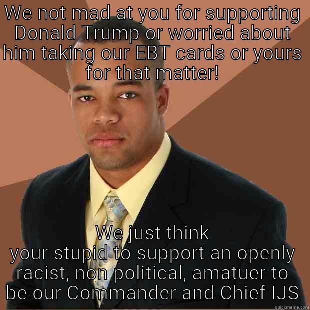 WE NOT MAD AT YOU FOR SUPPORTING DONALD TRUMP OR WORRIED ABOUT HIM TAKING OUR EBT CARDS OR YOURS FOR THAT MATTER! WE JUST THINK YOUR STUPID TO SUPPORT AN OPENLY RACIST, NON POLITICAL, AMATUER TO BE OUR COMMANDER AND CHIEF IJS Successful Black Man