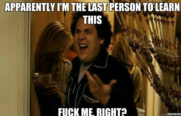 Apparently I'm the last person to learn this FUCK ME, RIGHT?  fuck me right