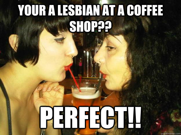 Your a lesbian at a coffee shop?? perfect!!  