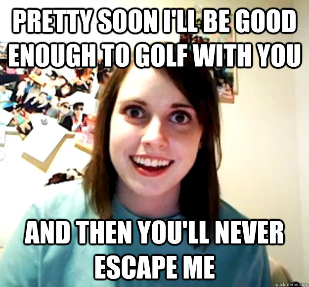 Pretty soon I'll be good enough to golf with you And then You'll never escape me  Overly Attached Girlfriend