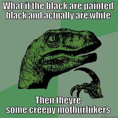 WHAT IF THE BLACK ARE PAINTED BLACK AND ACTUALLY ARE WHITE THEN THEYRE SOME CREEPY MOTHURFUKERS Philosoraptor