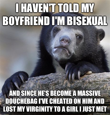 I haven't told my boyfriend I'm bisexual and since he's become a massive douchebag I've cheated on him and lost my virginity to a girl I just met  Confession Bear
