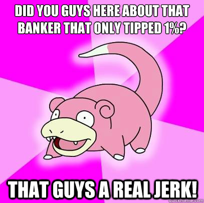 Did you guys here about that banker that only tipped 1%? That guys a real jerk!  Slowpoke