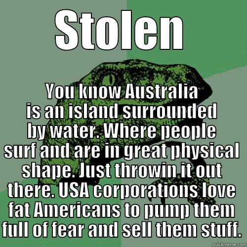 STOLEN YOU KNOW AUSTRALIA IS AN ISLAND SURROUNDED BY WATER. WHERE PEOPLE SURF AND ARE IN GREAT PHYSICAL SHAPE. JUST THROWIN IT OUT THERE. USA CORPORATIONS LOVE FAT AMERICANS TO PUMP THEM FULL OF FEAR AND SELL THEM STUFF. Philosoraptor