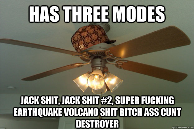 HAS THREE MODES JACK SHIT, JACK SHIT #2, sUPER FUCKING EARTHQUAKE VOLCANO SHIT BITCH ASS CUNT DESTROYER - HAS THREE MODES JACK SHIT, JACK SHIT #2, sUPER FUCKING EARTHQUAKE VOLCANO SHIT BITCH ASS CUNT DESTROYER  scumbag ceiling fan