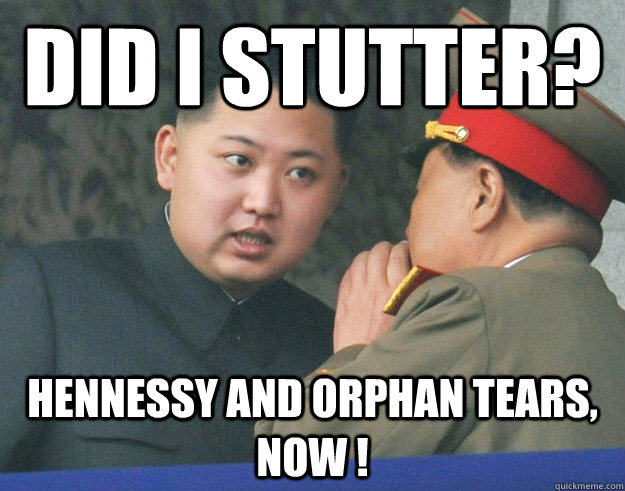 did I stutter?  Hennessy and orphan tears, now !  Hungry Kim Jong Un