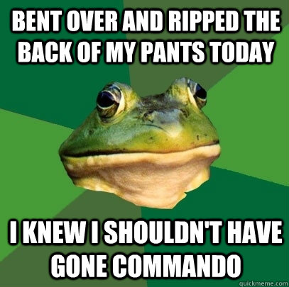 Bent over and ripped the back of my pants today I knew i shouldn't have gone commando - Bent over and ripped the back of my pants today I knew i shouldn't have gone commando  Foul Bachelor Frog