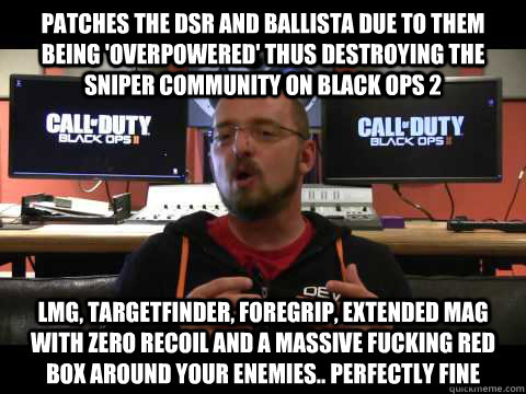 Patches the DSR and Ballista due to them being 'overpowered' thus destroying the sniper community on Black ops 2 LMG, Targetfinder, Foregrip, extended mag with zero recoil and a massive fucking red box around your enemies.. perfectly fine  