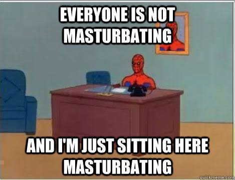 Everyone is not masturbating And I'm just sitting here masturbating  Im just sitting here masturbating