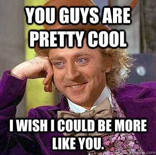 You guys are pretty cool I wish i could be more like you.  Condescending Wonka