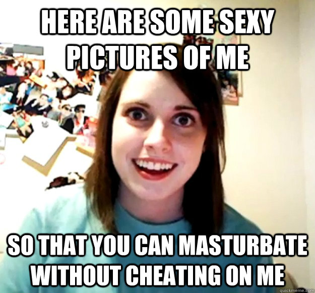 Here are some sexy pictures of me So that you can masturbate without cheating on me  Overly Attached Girlfriend