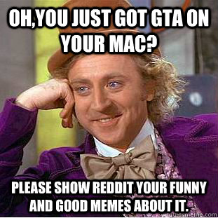 Oh,you just got GTA on your mac? Please show reddit your funny and good memes about it.  Creepy Wonka