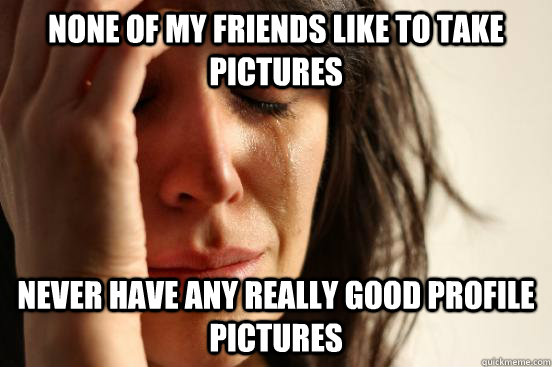 None of my friends like to take pictures never have any really good profile pictures  First World Problems