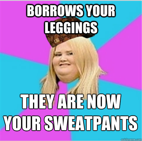 borrows your leggings they are now your sweatpants  scumbag fat girl